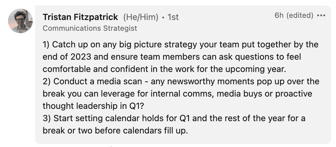 1) Catch up on any big picture strategy your team put together by the end of 2023 and ensure team members can ask questions to feel comfortable and confident in the work for the upcoming year. 2) Conduct a media scan - any newsworthy moments pop up over the break you can leverage for internal comms, media buys or proactive thought leadership in Q1? 3) Start setting calendar holds for Q1 and the rest of the year for a break or two before calendars fill up.