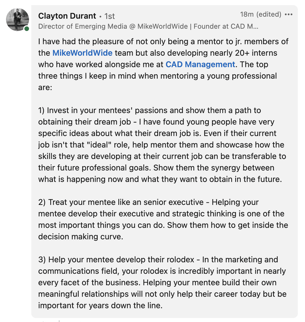 1) Invest in your mentees' passions and show them a path to obtaining their dream job - I have found young people have very specific ideas about what their dream job is. Even if their current job isn't that "ideal" role, help mentor them and showcase how the skills they are developing at their current job can be transferable to their future professional goals. Show them the synergy between what is happening now and what they want to obtain in the future. 2) Treat your mentee like an senior executive - Helping your mentee develop their executive and strategic thinking is one of the most important things you can do. Show them how to get inside the decision making curve. 3) Help your mentee develop their rolodex - In the marketing and communications field, your rolodex is incredibly important in nearly every facet of the business. Helping your mentee build their own meaningful relationships will not only help their career today but be important for years down the line.