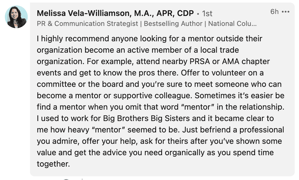 I highly recommend anyone looking for a mentor outside their organization become an active member of a local trade organization. For example, attend nearby PRSA or AMA chapter events and get to know the pros there. Offer to volunteer on a committee or the board and you’re sure to meet someone who can become a mentor or supportive colleague. Sometimes it’s easier be find a mentor when you omit that word “mentor” in the relationship. I used to work for Big Brothers Big Sisters and it became clear to me how heavy “mentor” seemed to be. Just befriend a professional you admire, offer your help, ask for theirs after you’ve shown some value and get the advice you need organically as you spend time together.