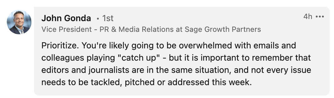 Prioritize. You're likely going to be overwhelmed with emails and colleagues playing "catch up" - but it is important to remember that editors and journalists are in the same situation, and not every issue needs to be tackled, pitched or addressed this week. 