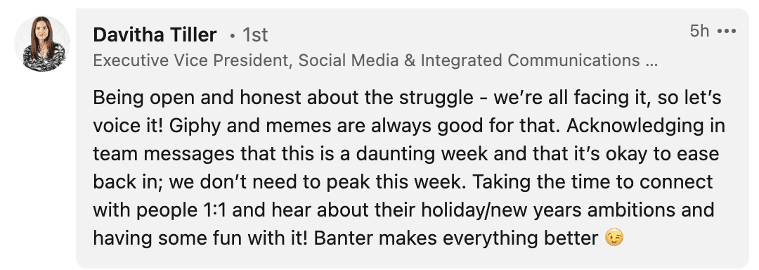 Being open and honest about the struggle - we’re all facing it, so let’s voice it! Giphy and memes are always good for that. Acknowledging in team messages that this is a daunting week and that it’s okay to ease back in; we don’t need to peak this week. Taking the time to connect with people 1:1 and hear about their holiday/new years ambitions and having some fun with it! Banter makes everything better 