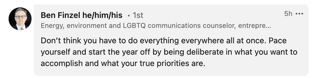 Don’t think you have to do everything everywhere all at once. Pace yourself and start the year off by being deliberate in what you want to accomplish and what your true priorities are.