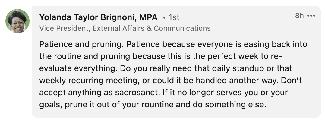 Patience and pruning. Patience because everyone is easing back into the routine and pruning because this is the perfect week to re- evaluate everything. Do you really need that daily standup or that weekly recurring meeting, or could it be handled another way. Don’t accept anything as sacrosanct. If it no longer serves you or your goals, prune it out of your routine and do something else.