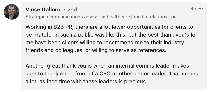 Working in B2B PR, there are a lot fewer opportunities for clients to be grateful in such a public way like this, but the best thank you's for me have been clients willing to recommend me to their industry friends and colleagues, or willing to serve as references. Another great thank you is when an internal comms leader makes sure to thank me in front of a CEO or other senior leader. That means a lot, as face time with these leaders is precious.